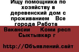 Ищу помощника по хозяйству в деревенский дом с проживанием - Все города Работа » Вакансии   . Коми респ.,Сыктывкар г.